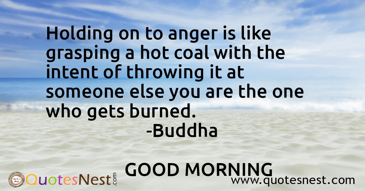 Holding on to anger is like grasping a hot coal with the intent of throwing it at someone else you are the one who gets burned.